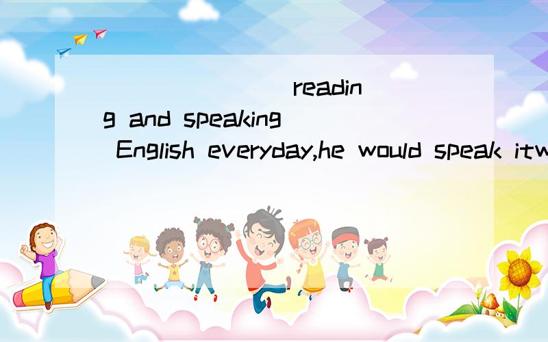 _______ reading and speaking English everyday,he would speak itwell enough now.A.Had he practiced B.Did he practice C.Should he practice D.Were he to practice