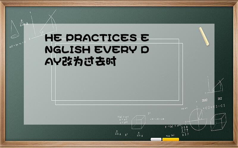 HE PRACTICES ENGLISH EVERY DAY改为过去时