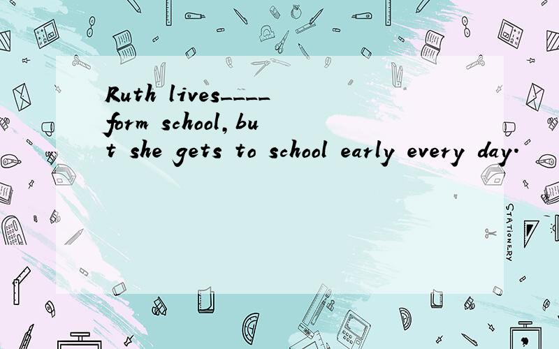 Ruth lives____form school,but she gets to school early every day.