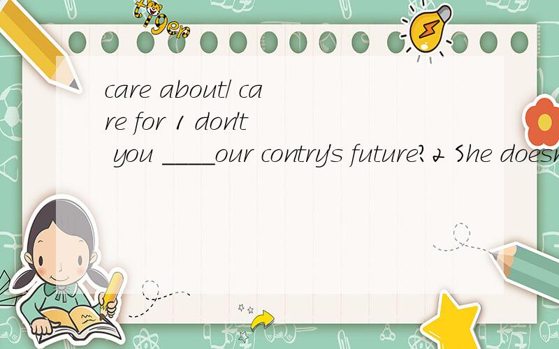 care about/ care for 1 don't you ____our contry's future?2 She doesn't ____ the color.不用说明各词组的各自所有含义,只针对这两句话,