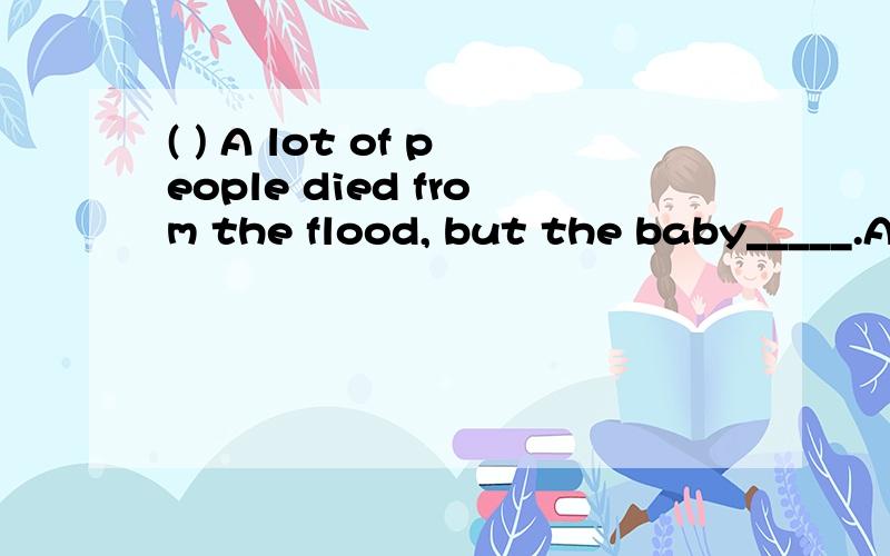 ( ) A lot of people died from the flood, but the baby_____.A.survived B.alive C.lived D.was survived