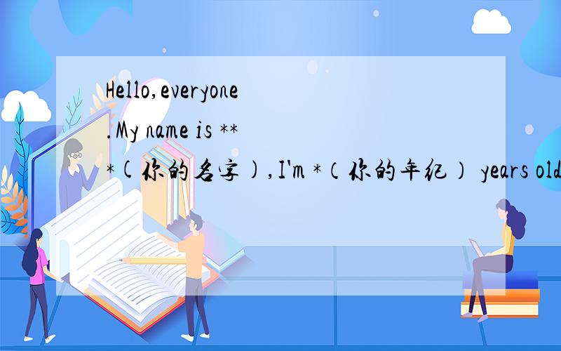 Hello,everyone.My name is ***(你的名字),I'm *（你的年纪） years old.I study in ***（你的学校名） Pr