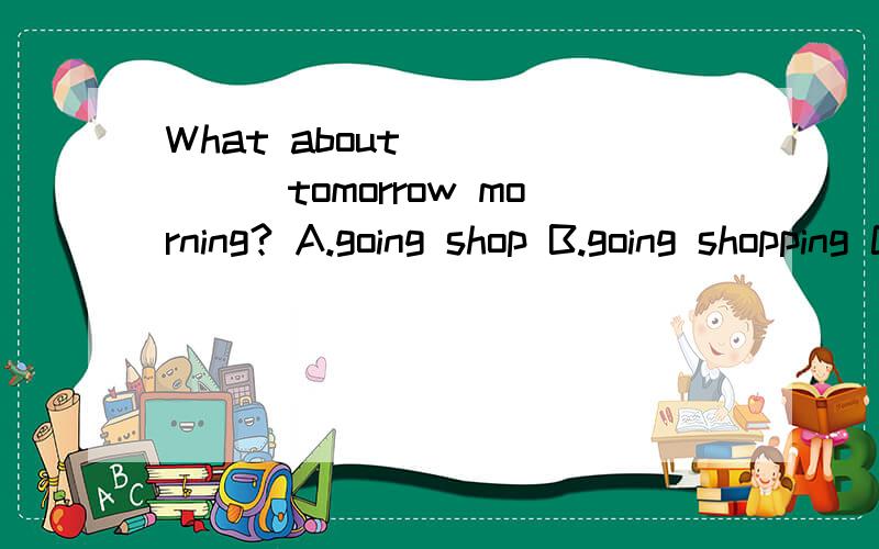 What about_______tomorrow morning? A.going shop B.going shopping C.go shopping D.go to shop