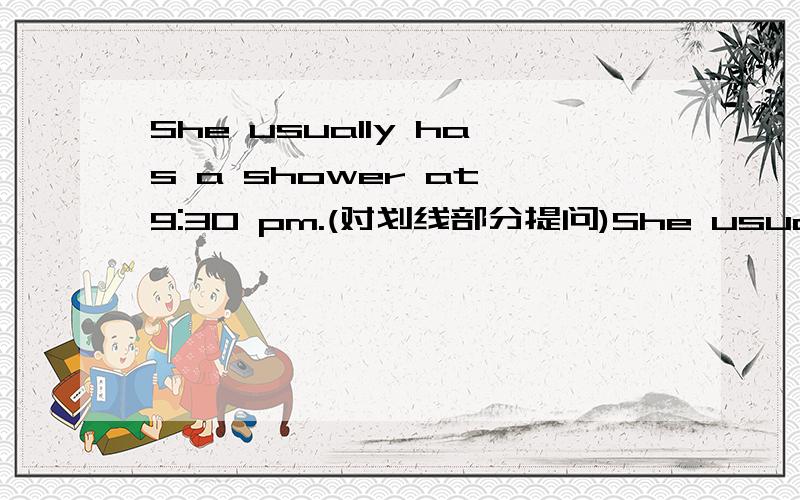 She usually has a shower at 9:30 pm.(对划线部分提问)She usually has a shower at （9:30 pm）.(对划线部分提问)_____ _____ ______ she usually _____ a shower?