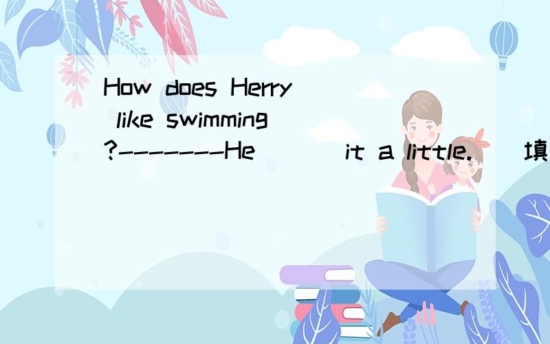 How does Herry like swimming?-------He ( ) it a little.（）填什么?“Herry”是人名.