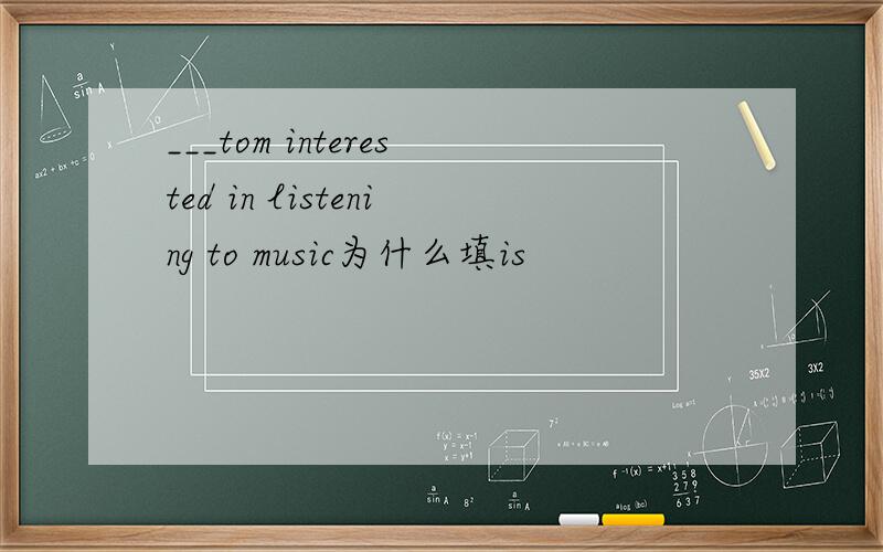 ___tom interested in listening to music为什么填is
