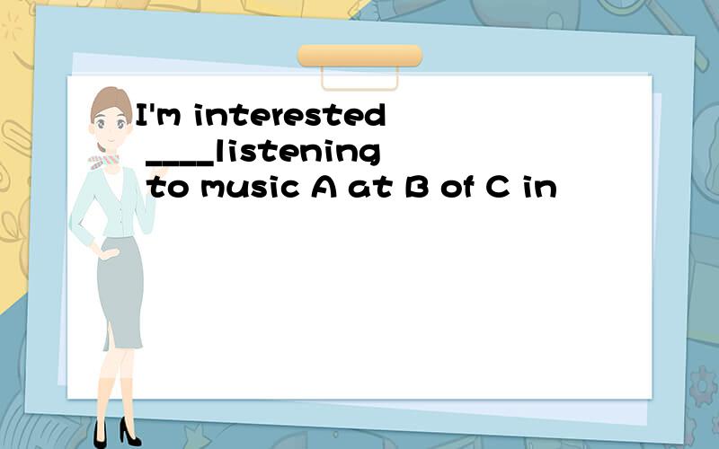 I'm interested ____listening to music A at B of C in