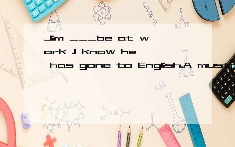 Jim ___be at work .I know he has gone to English.A mustn't B needn't C can't D may be