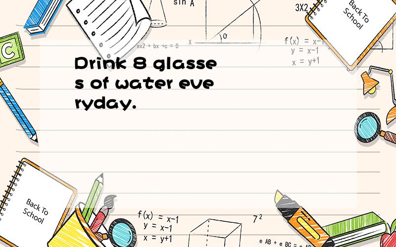 Drink 8 glasses of water everyday.