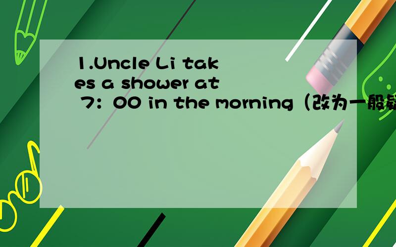 1.Uncle Li takes a shower at 7：00 in the morning（改为一般疑问句）2.（After supper） he plays his guitar.（就括号部分提问）