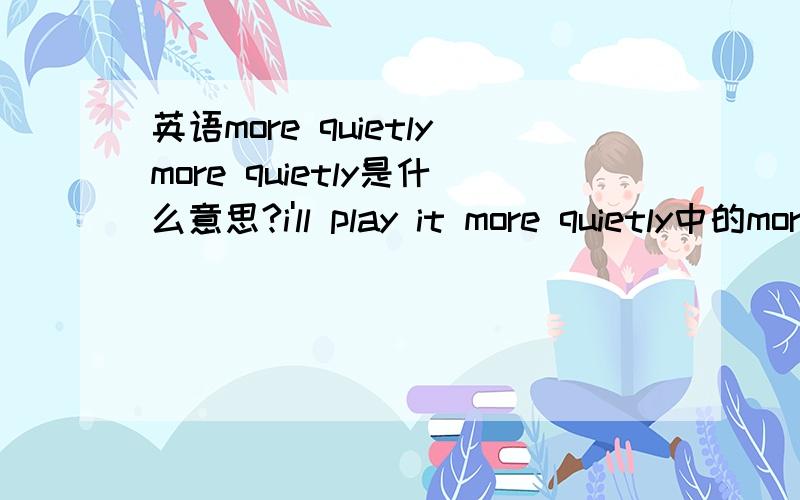 英语more quietlymore quietly是什么意思?i'll play it more quietly中的more quietly