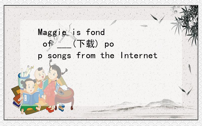 Maggie is fond of ___(下载) pop songs from the Internet