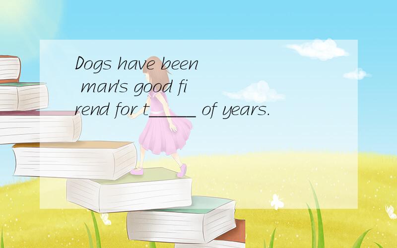 Dogs have been man's good firend for t_____ of years.
