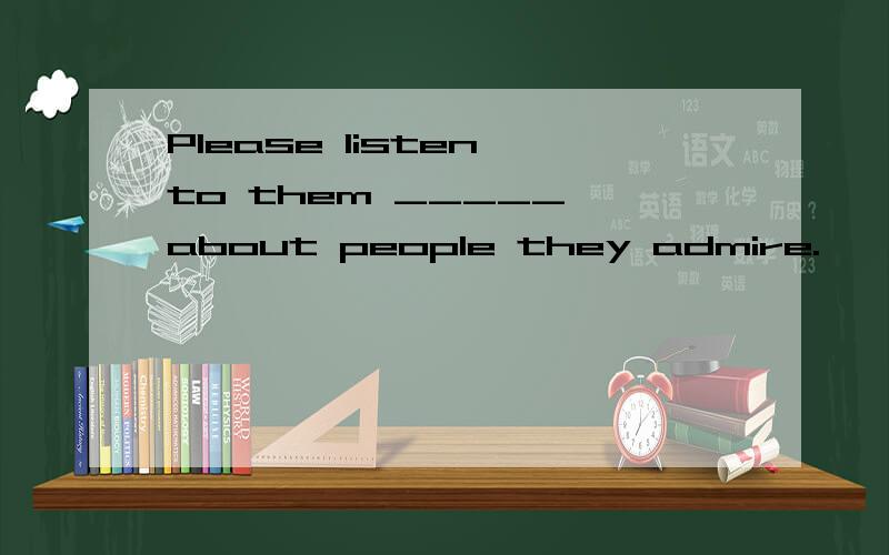 Please listen to them _____ about people they admire.