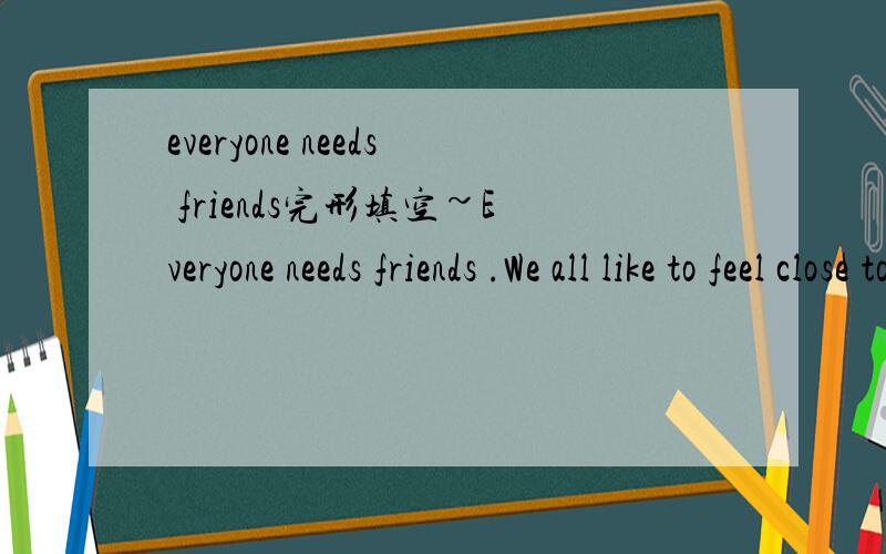 everyone needs friends完形填空~Everyone needs friends .We all like to feel close to someone .It is nice to have a friend to talk ,laugh ,and do thing with .Surely ,there are times when we need to be alone .We don't always want people （around）