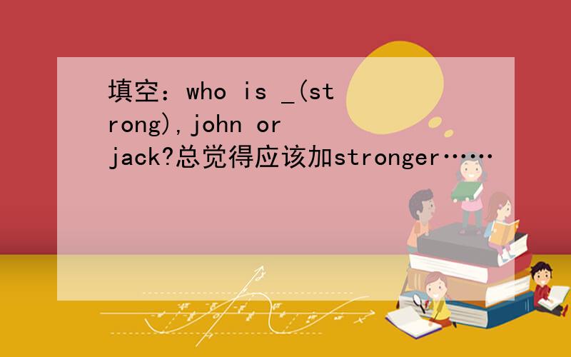 填空：who is _(strong),john or jack?总觉得应该加stronger……