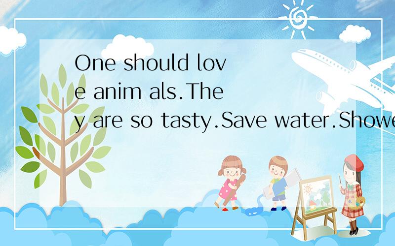 One should love anim als.They are so tasty.Save water.Shower with