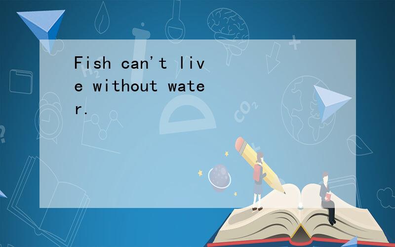 Fish can't live without water.