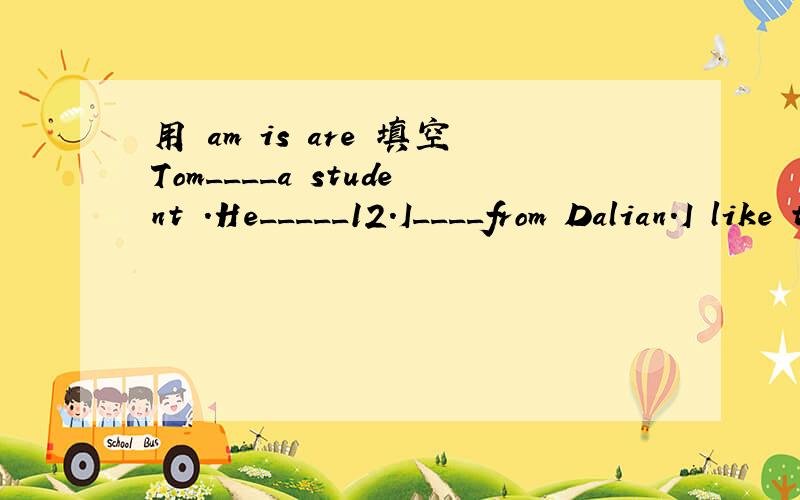 用 am is are 填空Tom____a student .He_____12.I____from Dalian.I like the city.The book____for students.--Who_____over there?--Our teacher.she_____English.They_____students,we_____students,too.Lingling,Daming ang Wang hui_____Chinese.--_____you a s