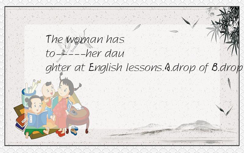 The woman has to-----her daughter at English lessons.A.drop of B.drop to C.drop off D.droppeddrop of 和drop to的中文意思?drop off 在这里是停止的意思吗?这句话怎么翻译呢?