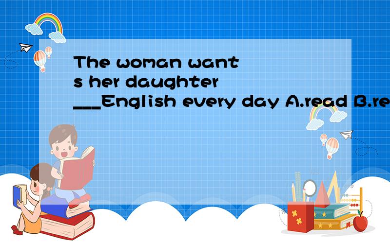 The woman wants her daughter___English every day A.read B.reads C.reading D.to read 为什么选D?