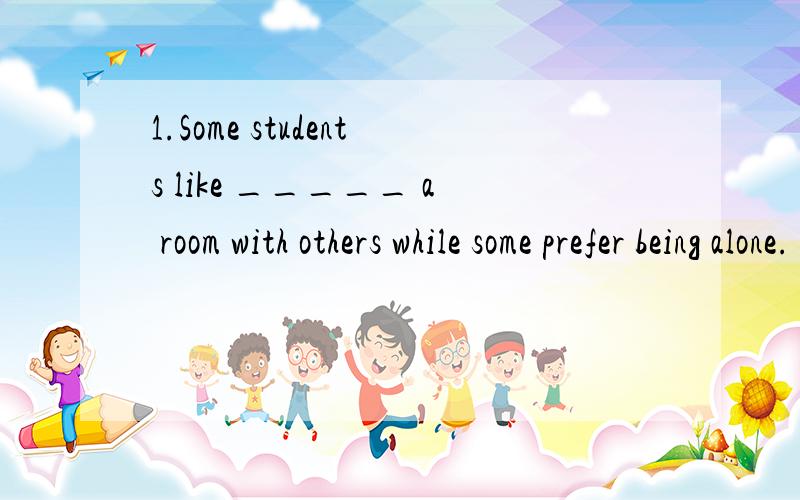 1.Some students like _____ a room with others while some prefer being alone.