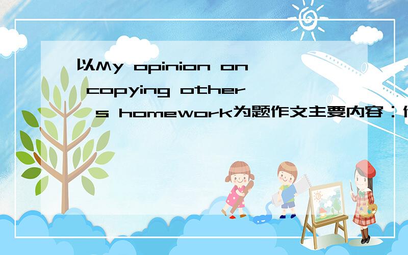 以My opinion on copying other's homework为题作文主要内容：作业量大、偏难；对功课不感兴趣、懒惰；完成任务、取悦老师.以及自己的看法.