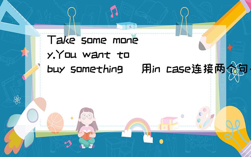 Take some money.You want to buy something (用in case连接两个句子）