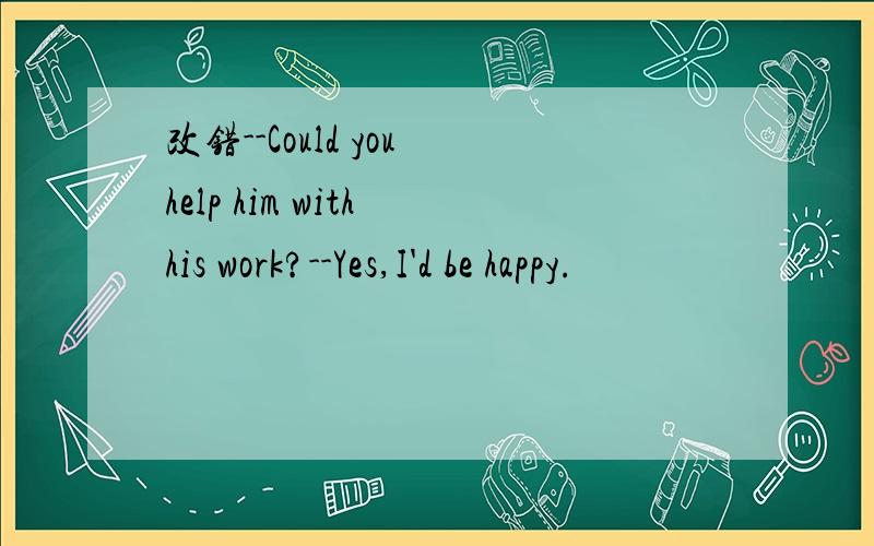 改错--Could you help him with his work?--Yes,I'd be happy.
