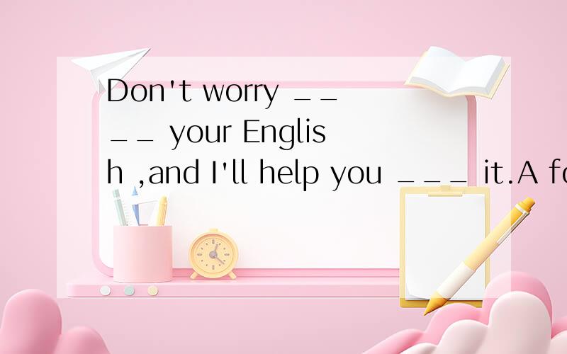 Don't worry ____ your English ,and I'll help you ___ it.A for,about B about ,with