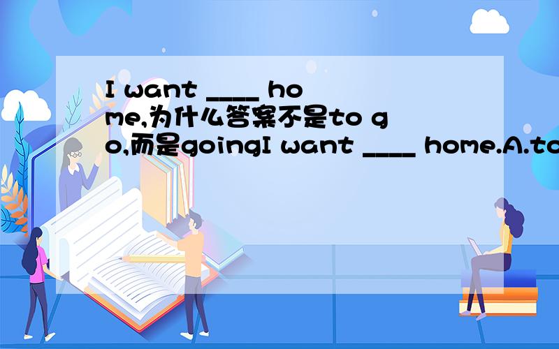 I want ____ home,为什么答案不是to go,而是goingI want ____ home.A.to go B.going C.to go to D.go
