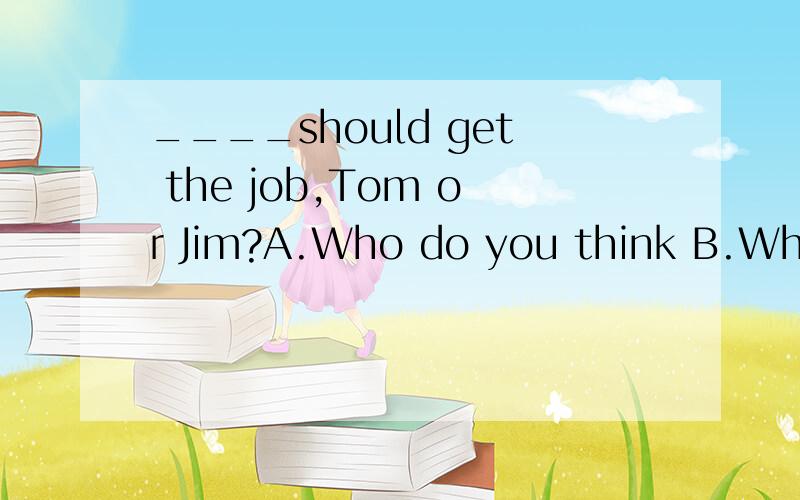 ____should get the job,Tom or Jim?A.Who do you think B.Whose do you think?C.Do you think whose D.Do you think who 说明一下原因.