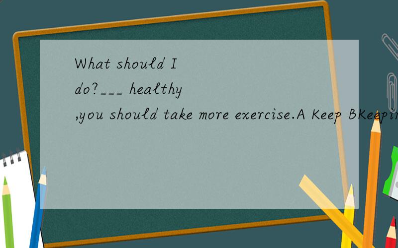What should I do?___ healthy,you should take more exercise.A Keep BKeeping CTO keep D Haveing kep