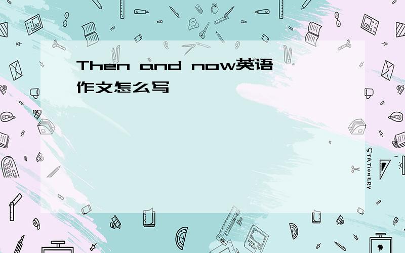 Then and now英语作文怎么写