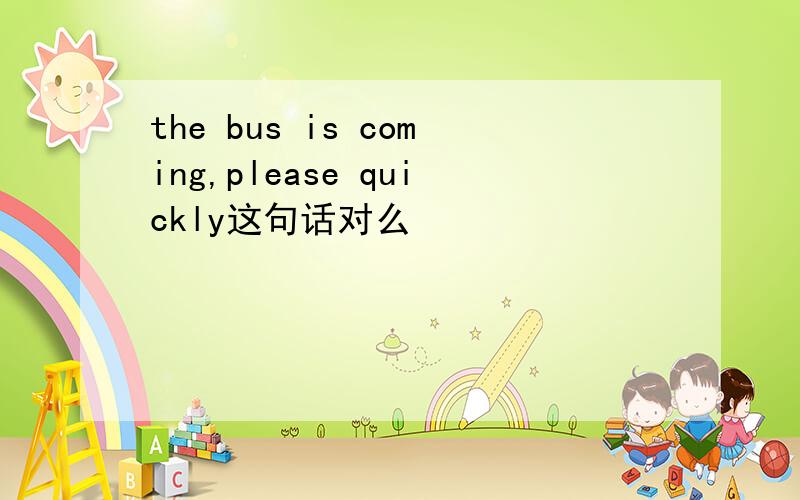 the bus is coming,please quickly这句话对么