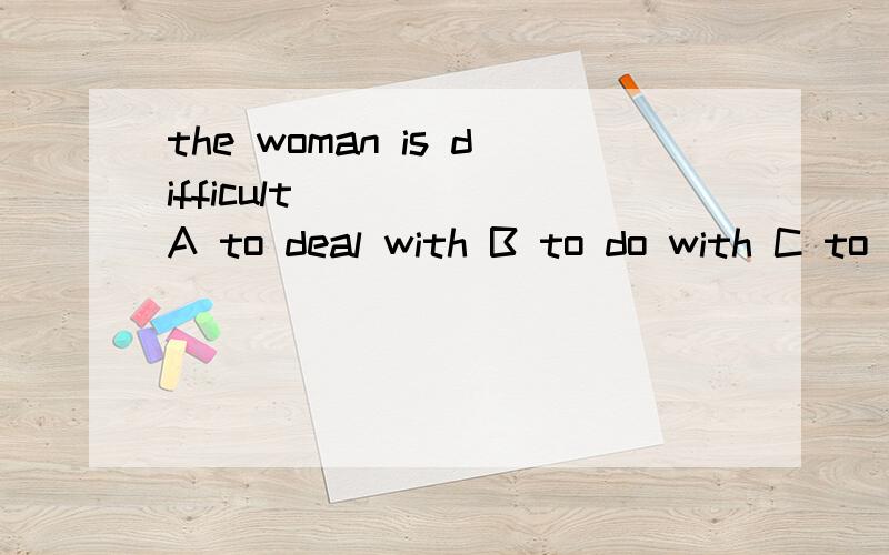 the woman is difficult ____ A to deal with B to do with C to be dealt with D doing with为什么选A?deal with 和 do with 的区别是什么