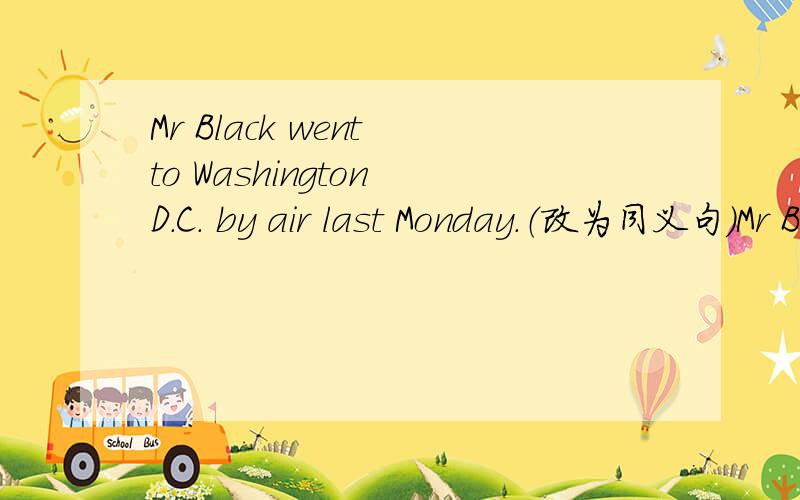 Mr Black went to Washington D.C. by air last Monday.（改为同义句）Mr Black _____ _____ Washington D.C. last Monday.