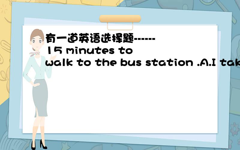 有一道英语选择题------15 minutes to walk to the bus station .A.I take B.It takes我认为选B.但答案选A.到底是什么?