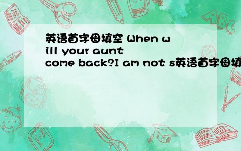 英语首字母填空 When will your aunt come back?I am not s英语首字母填空 When will your aunt come back?I am not sure.Maybe b 5p.m.and 6p.m.