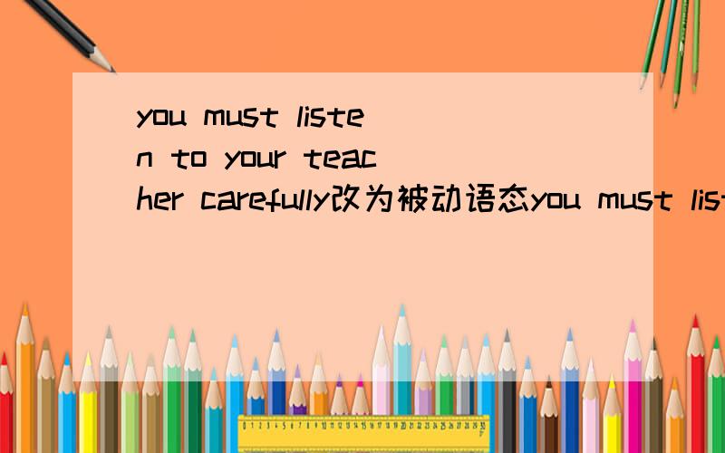 you must listen to your teacher carefully改为被动语态you must listen to your teacher carefullyyour teacher _____ _________ _______ ______carefully