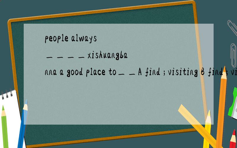 people always ____xishuangbanna a good place to__A find ;visiting B find ;visited C found ;visiting D find ; visit