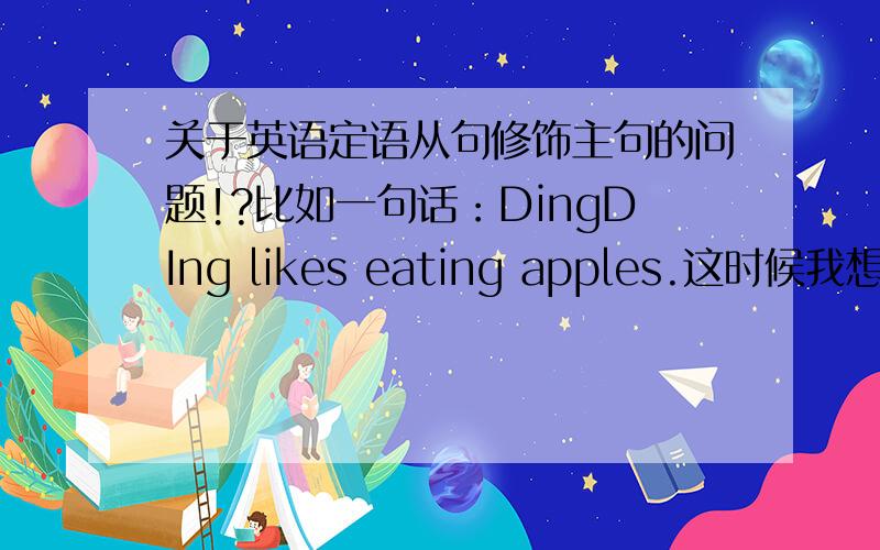 关于英语定语从句修饰主句的问题!?比如一句话：DingDIng likes eating apples.这时候我想加个从句分别修饰/说明主句中的主语：DingDIng和宾语：apples,请问该怎么加?DingDIng likes eating apples who is a child