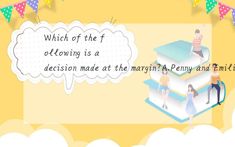 Which of the following is a decision made at the margin?A.Penny and Emilio are deciding whether or not to get married.B.Natasha and Jake are deciding whether or not to buy a house.C.Theresa is deciding whether or not to join the military.D.Vincent is