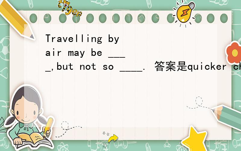 Travelling by air may be ____,but not so ____. 答案是quicker cheap 求解释为什么不用cheaper？