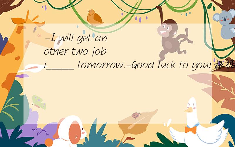 -I will get another two job i_____ tomorrow.-Good luck to you!根据首字母填单词，i开头的。