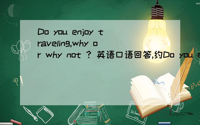 Do you enjoy traveling,why or why not ? 英语口语回答,约Do you enjoy traveling,why or why not ?  英语口语回答,约两三分钟,
