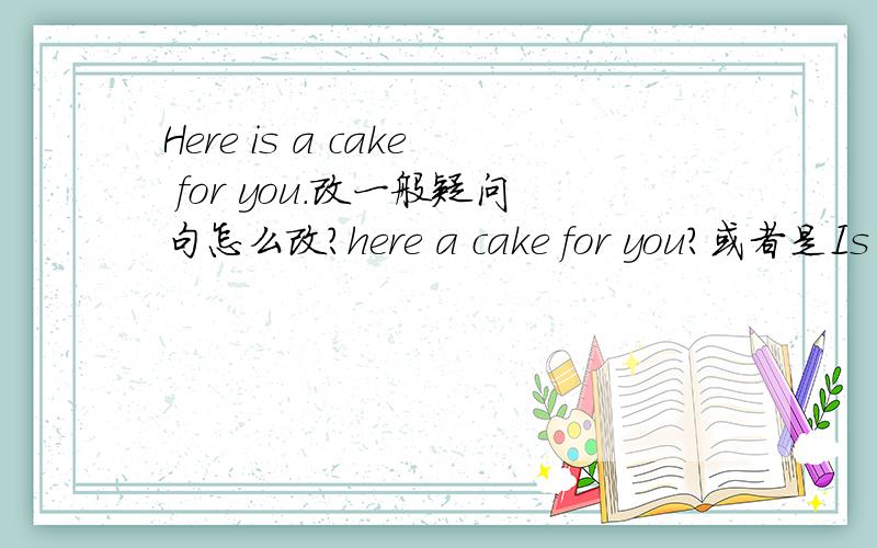 Here is a cake for you.改一般疑问句怎么改?here a cake for you?或者是Is here a cake for me?这里是不是有倒装的成分在?
