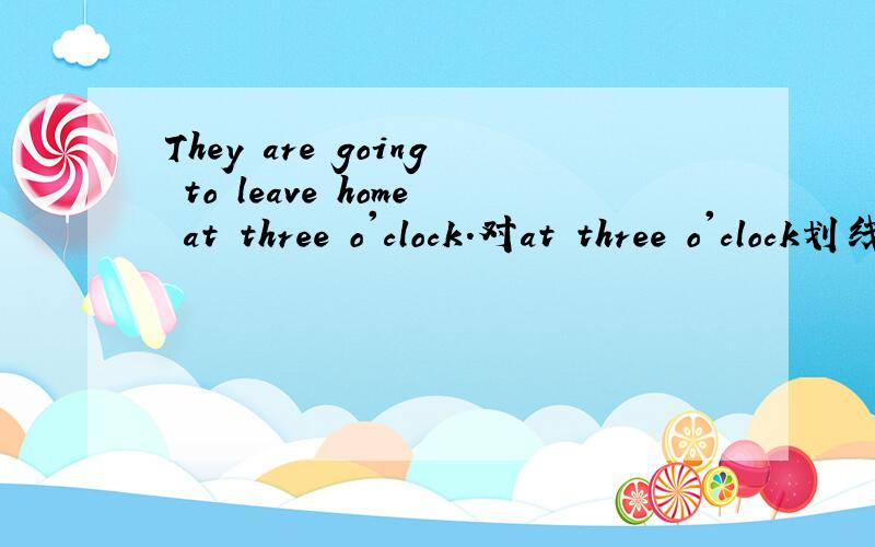They are going to leave home at three o'clock.对at three o'clock划线提问