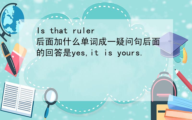 Is that ruler 后面加什么单词成一疑问句后面的回答是yes,it is yours.