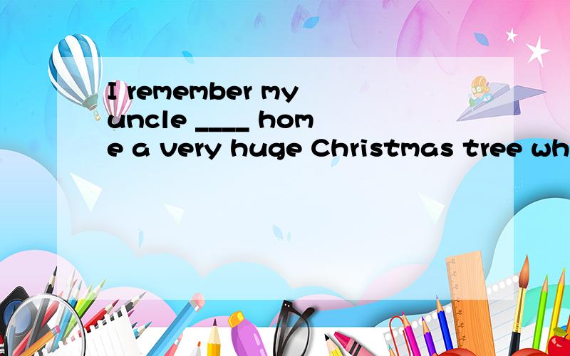 I remember my uncle ____ home a very huge Christmas tree when I was a little child,and ____ everyoa gift.选项:a、bringing …buyingb、to bring …buyingc、bringing …buyd、bring …buying